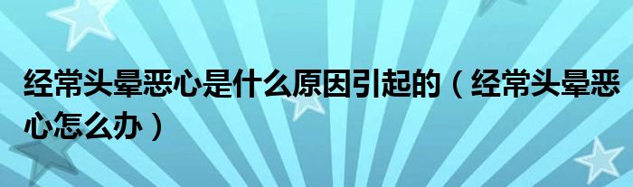 經(jīng)常頭暈惡心是什么原因引起的（經(jīng)常頭暈惡心怎么辦）