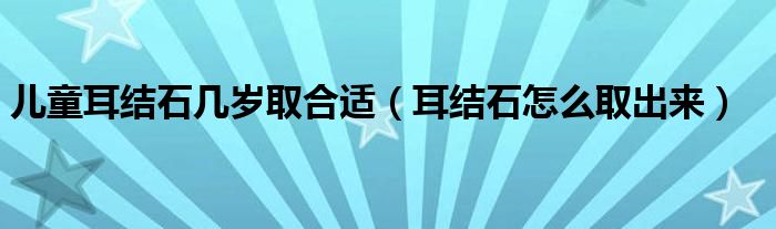 兒童耳結(jié)石幾歲取合適（耳結(jié)石怎么取出來(lái)）