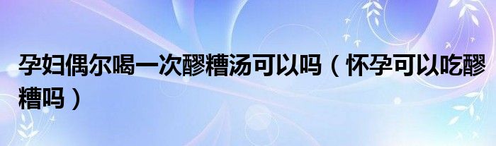 孕婦偶爾喝一次醪糟湯可以嗎（懷孕可以吃醪糟嗎）