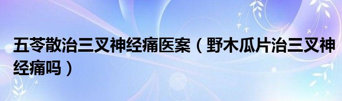 五苓散治三叉神經(jīng)痛醫(yī)案（野木瓜片治三叉神經(jīng)痛嗎）