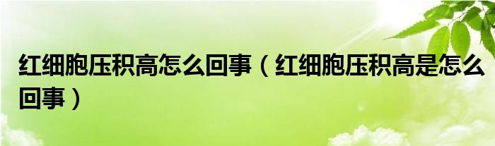 紅細(xì)胞壓積高怎么回事（紅細(xì)胞壓積高是怎么回事）