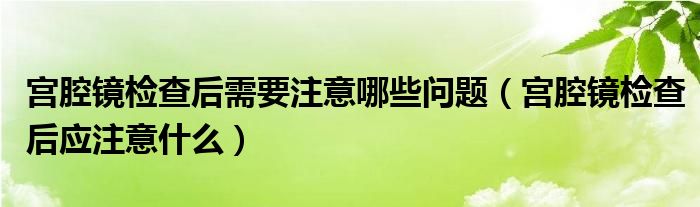 宮腔鏡檢查后需要注意哪些問(wèn)題（宮腔鏡檢查后應(yīng)注意什么）