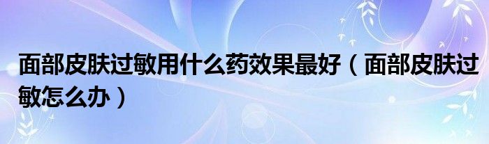 面部皮膚過敏用什么藥效果最好（面部皮膚過敏怎么辦）