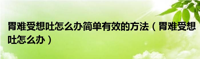 胃難受想吐怎么辦簡單有效的方法（胃難受想吐怎么辦）