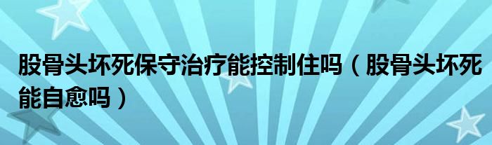 股骨頭壞死保守治療能控制住嗎（股骨頭壞死能自愈嗎）