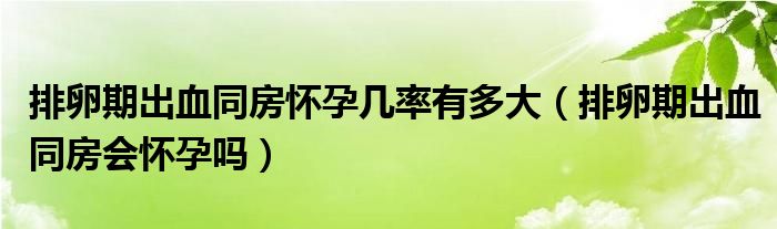 排卵期出血同房懷孕幾率有多大（排卵期出血同房會(huì)懷孕嗎）