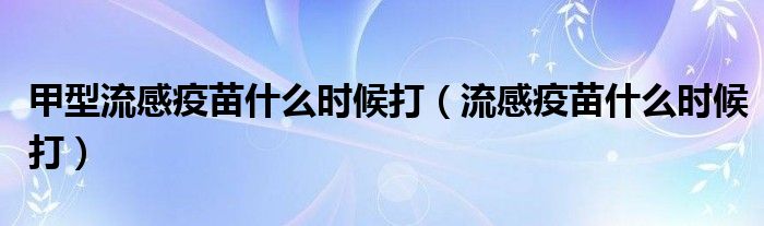 甲型流感疫苗什么時候打（流感疫苗什么時候打）