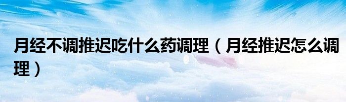 月經不調推遲吃什么藥調理（月經推遲怎么調理）