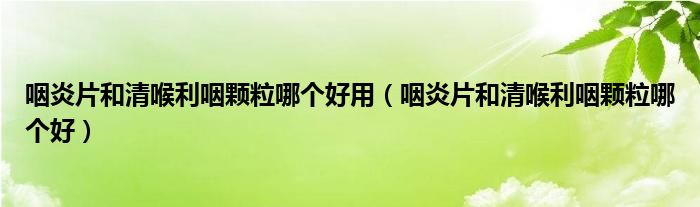 咽炎片和清喉利咽顆粒哪個好用（咽炎片和清喉利咽顆粒哪個好）