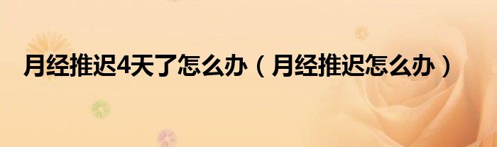 月經(jīng)推遲4天了怎么辦（月經(jīng)推遲怎么辦）