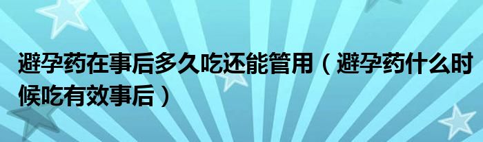 避孕藥在事后多久吃還能管用（避孕藥什么時(shí)候吃有效事后）