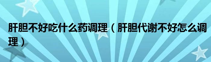 肝膽不好吃什么藥調(diào)理（肝膽代謝不好怎么調(diào)理）