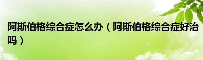 阿斯伯格綜合癥怎么辦（阿斯伯格綜合癥好治嗎）