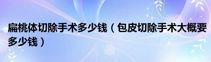 扁桃體切除手術多少錢（包皮切除手術大概要多少錢）