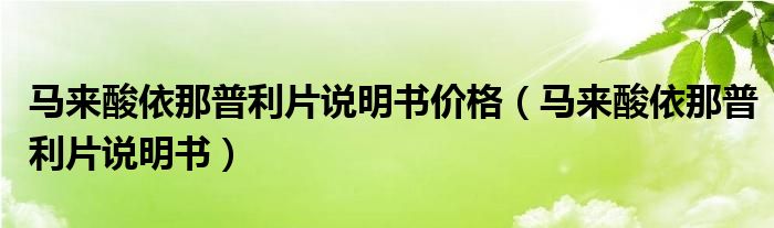 馬來酸依那普利片說明書價格（馬來酸依那普利片說明書）