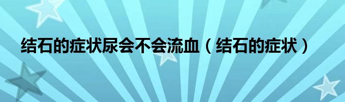 結(jié)石的癥狀尿會(huì)不會(huì)流血（結(jié)石的癥狀）