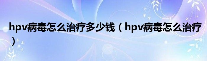 hpv病毒怎么治療多少錢（hpv病毒怎么治療）