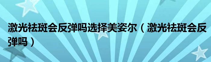 激光祛斑會反彈嗎選擇美姿爾（激光祛斑會反彈嗎）