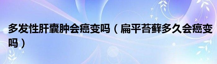 多發(fā)性肝囊腫會(huì)癌變嗎（扁平苔蘚多久會(huì)癌變嗎）