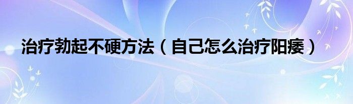 治療勃起不硬方法（自己怎么治療陽痿）