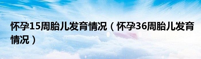 懷孕15周胎兒發(fā)育情況（懷孕36周胎兒發(fā)育情況）