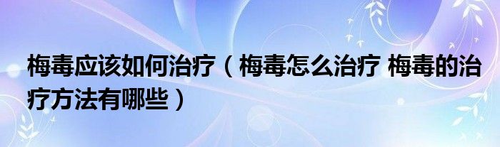 梅毒應該如何治療（梅毒怎么治療 梅毒的治療方法有哪些）