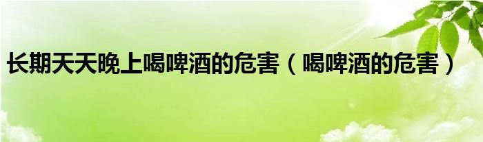 長(zhǎng)期天天晚上喝啤酒的危害（喝啤酒的危害）