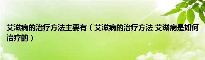 艾滋病的治療方法主要有（艾滋病的治療方法 艾滋病是如何治療的）