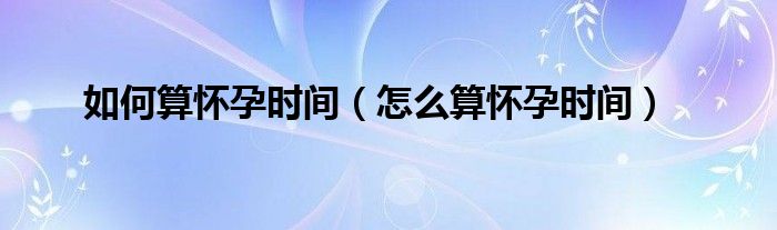 如何算懷孕時(shí)間（怎么算懷孕時(shí)間）