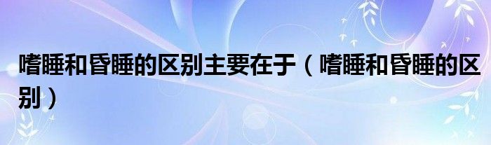 嗜睡和昏睡的區(qū)別主要在于（嗜睡和昏睡的區(qū)別）