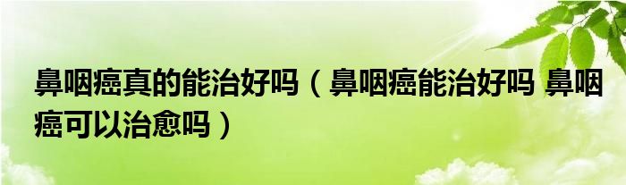 鼻咽癌真的能治好嗎（鼻咽癌能治好嗎 鼻咽癌可以治愈嗎）