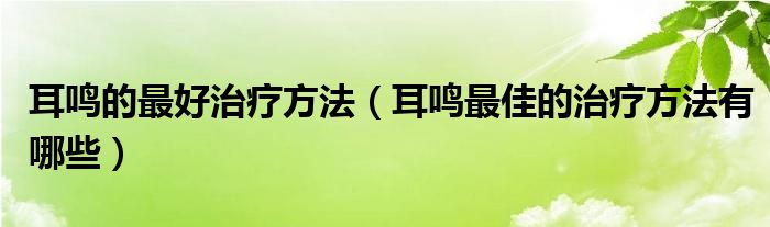 耳鳴的最好治療方法（耳鳴最佳的治療方法有哪些）