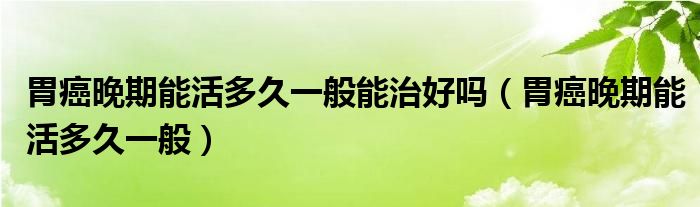 胃癌晚期能活多久一般能治好嗎（胃癌晚期能活多久一般）