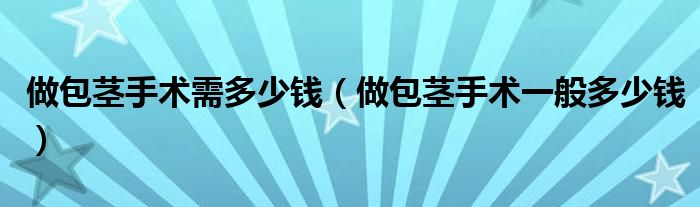 做包莖手術(shù)需多少錢（做包莖手術(shù)一般多少錢）