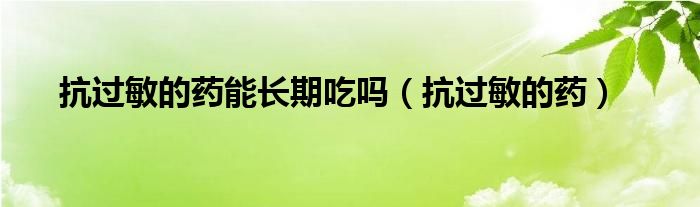 抗過敏的藥能長(zhǎng)期吃嗎（抗過敏的藥）