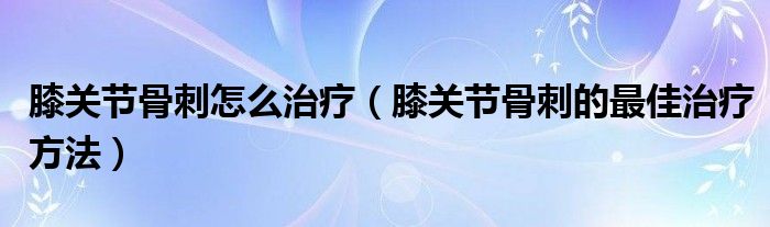 膝關(guān)節(jié)骨刺怎么治療（膝關(guān)節(jié)骨刺的最佳治療方法）