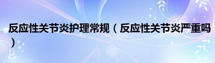 反應(yīng)性關(guān)節(jié)炎護理常規(guī)（反應(yīng)性關(guān)節(jié)炎嚴(yán)重嗎）