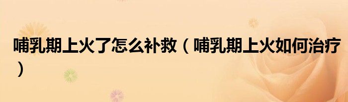 哺乳期上火了怎么補(bǔ)救（哺乳期上火如何治療）