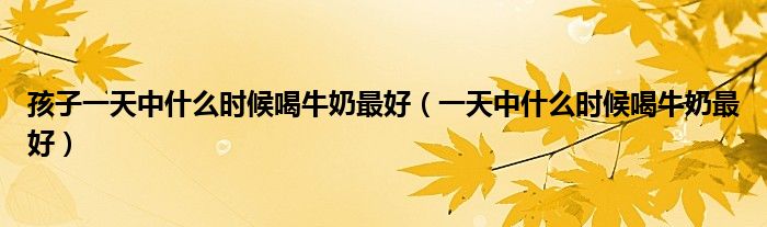 孩子一天中什么時(shí)候喝牛奶最好（一天中什么時(shí)候喝牛奶最好）