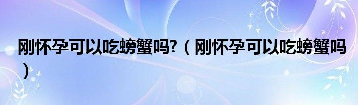 剛懷孕可以吃螃蟹嗎?（剛懷孕可以吃螃蟹嗎）