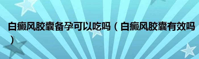 白癜風(fēng)膠囊備孕可以吃嗎（白癜風(fēng)膠囊有效嗎）