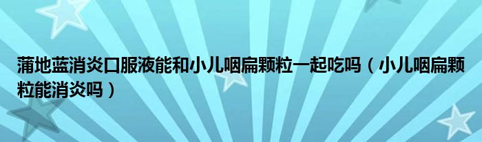 蒲地藍(lán)消炎口服液能和小兒咽扁顆粒一起吃嗎（小兒咽扁顆粒能消炎嗎）