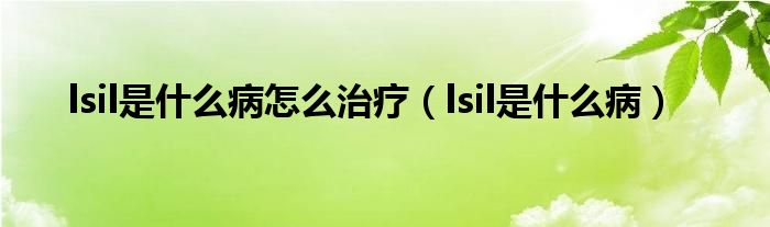 lsil是什么病怎么治療（lsil是什么病）