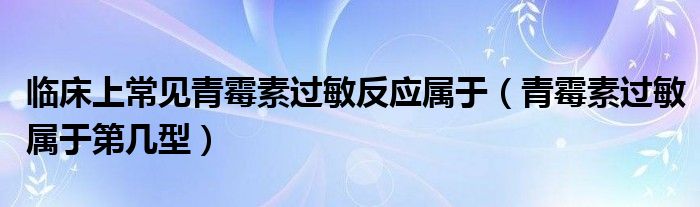 臨床上常見青霉素過敏反應(yīng)屬于（青霉素過敏屬于第幾型）