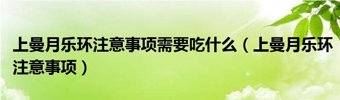 上曼月樂(lè)環(huán)注意事項(xiàng)需要吃什么（上曼月樂(lè)環(huán)注意事項(xiàng)）