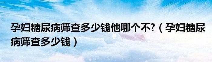 孕婦糖尿病篩查多少錢他哪個(gè)不?（孕婦糖尿病篩查多少錢）