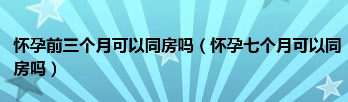 懷孕前三個月可以同房嗎（懷孕七個月可以同房嗎）