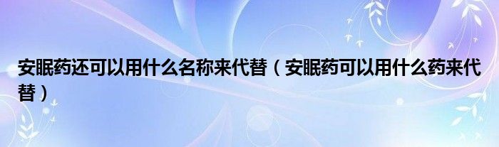 安眠藥還可以用什么名稱來代替（安眠藥可以用什么藥來代替）