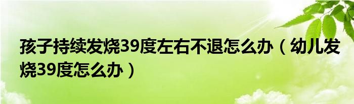 孩子持續(xù)發(fā)燒39度左右不退怎么辦（幼兒發(fā)燒39度怎么辦）