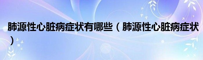 肺源性心臟病癥狀有哪些（肺源性心臟病癥狀）